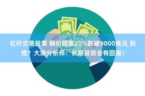 杠杆交易股票 铜价回落20%跌破9000美元 别慌？大宗分析师：长期投资会有回报！