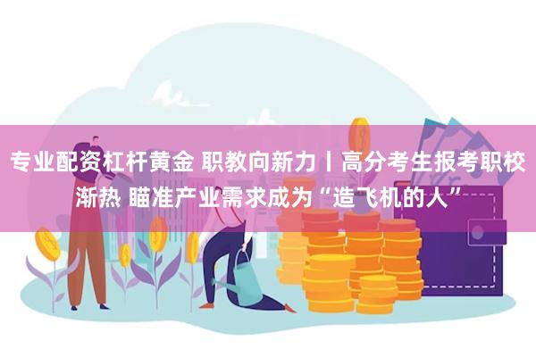 专业配资杠杆黄金 职教向新力丨高分考生报考职校渐热 瞄准产业需求成为“造飞机的人”