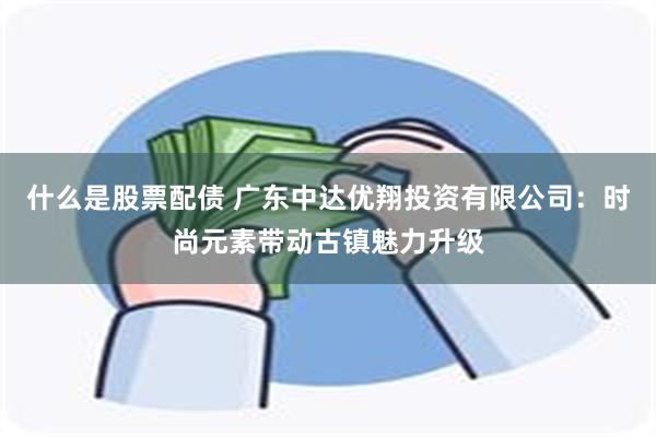 什么是股票配债 广东中达优翔投资有限公司：时尚元素带动古镇魅力升级