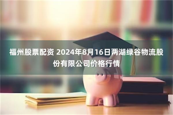 福州股票配资 2024年8月16日两湖绿谷物流股份有限公司价格行情