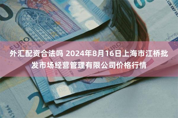 外汇配资合法吗 2024年8月16日上海市江桥批发市场经营管理有限公司价格行情