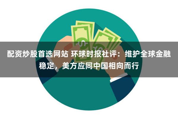 配资炒股首选网站 环球时报社评：维护全球金融稳定，美方应同中国相向而行