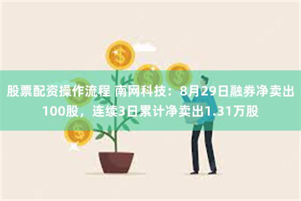 股票配资操作流程 南网科技：8月29日融券净卖出100股，连续3日累计净卖出1.31万股