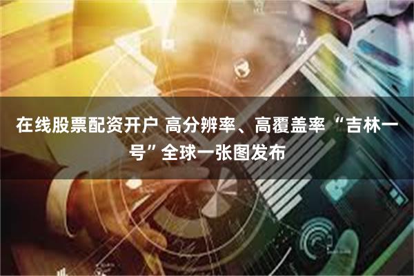 在线股票配资开户 高分辨率、高覆盖率 “吉林一号”全球一张图发布