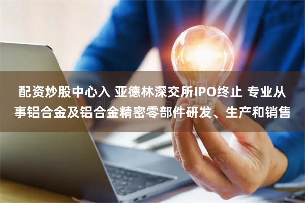 配资炒股中心入 亚德林深交所IPO终止 专业从事铝合金及铝合金精密零部件研发、生产和销售