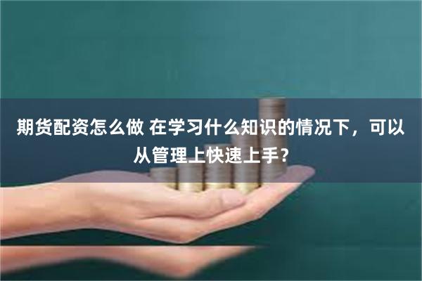 期货配资怎么做 在学习什么知识的情况下，可以从管理上快速上手？