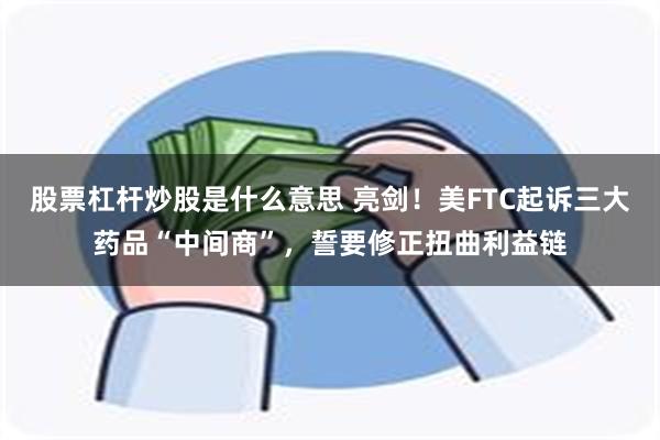 股票杠杆炒股是什么意思 亮剑！美FTC起诉三大药品“中间商”，誓要修正扭曲利益链