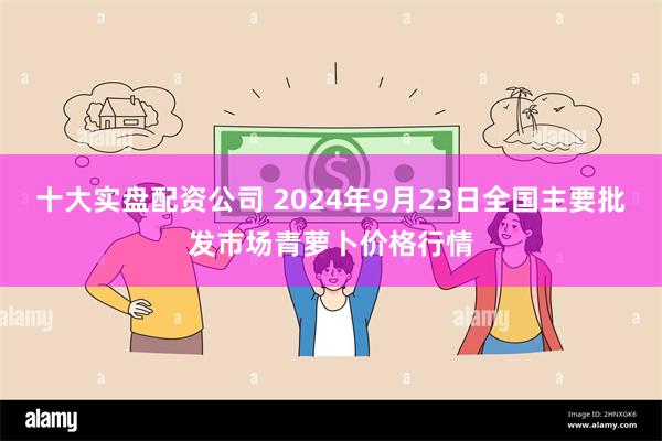 十大实盘配资公司 2024年9月23日全国主要批发市场青萝卜价格行情