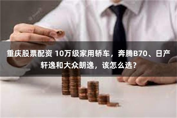 重庆股票配资 10万级家用轿车，奔腾B70、日产轩逸和大众朗逸，该怎么选？