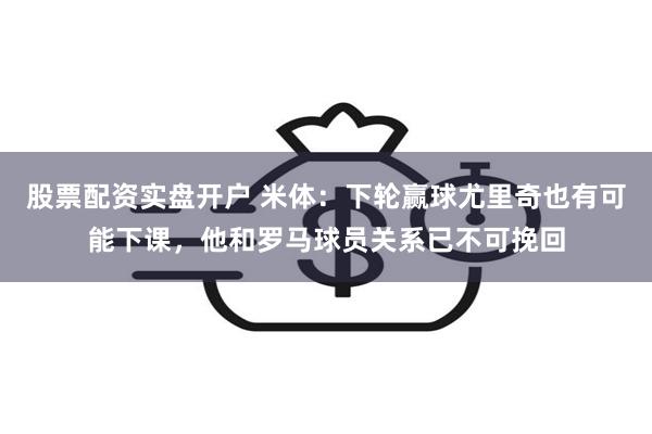 股票配资实盘开户 米体：下轮赢球尤里奇也有可能下课，他和罗马球员关系已不可挽回