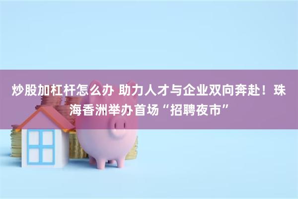 炒股加杠杆怎么办 助力人才与企业双向奔赴！珠海香洲举办首场“招聘夜市”