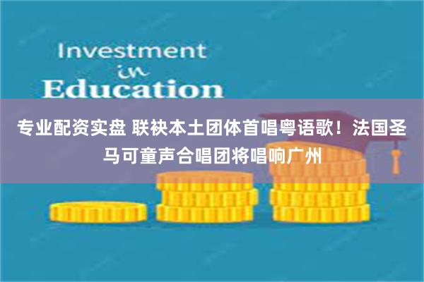 专业配资实盘 联袂本土团体首唱粤语歌！法国圣马可童声合唱团将唱响广州