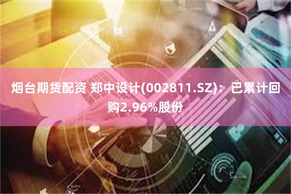 烟台期货配资 郑中设计(002811.SZ)：已累计回购2.96%股份