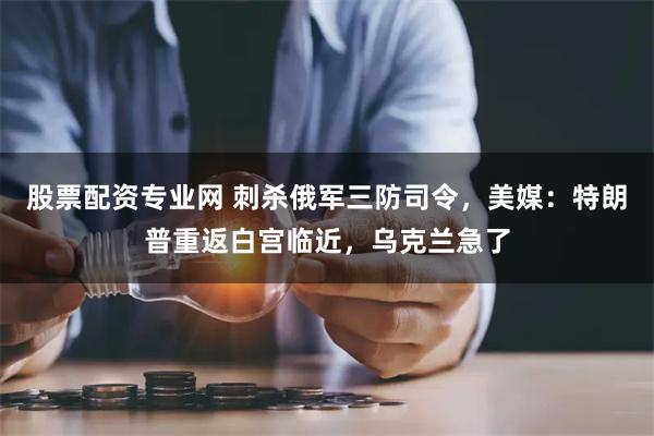 股票配资专业网 刺杀俄军三防司令，美媒：特朗普重返白宫临近，乌克兰急了