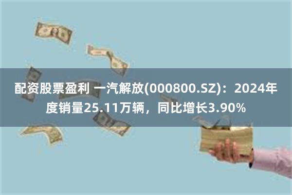 配资股票盈利 一汽解放(000800.SZ)：2024年度销量25.11万辆，同比增长3.90%