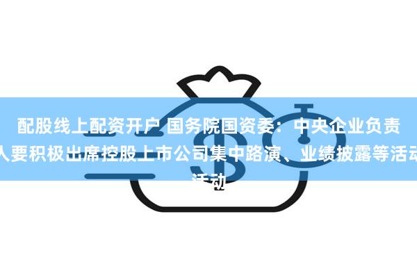 配股线上配资开户 国务院国资委：中央企业负责人要积极出席控股上市公司集中路演、业绩披露等活动