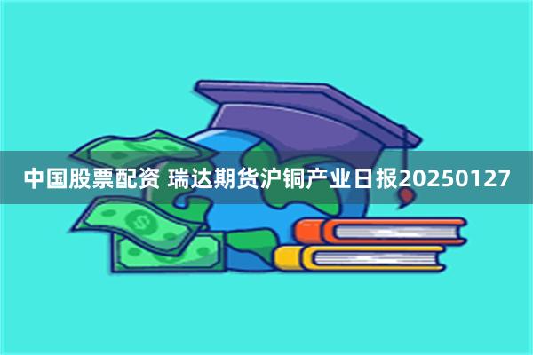 中国股票配资 瑞达期货沪铜产业日报20250127