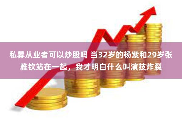 私募从业者可以炒股吗 当32岁的杨紫和29岁张雅钦站在一起，我才明白什么叫演技炸裂