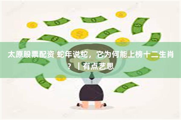 太原股票配资 蛇年说蛇，它为何能上榜十二生肖？｜有点艺思