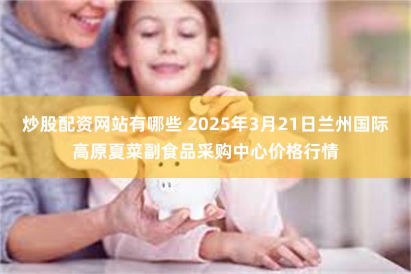 炒股配资网站有哪些 2025年3月21日兰州国际高原夏菜副食品采购中心价格行情