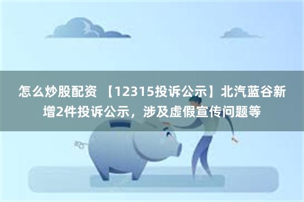 怎么炒股配资 【12315投诉公示】北汽蓝谷新增2件投诉公示，涉及虚假宣传问题等