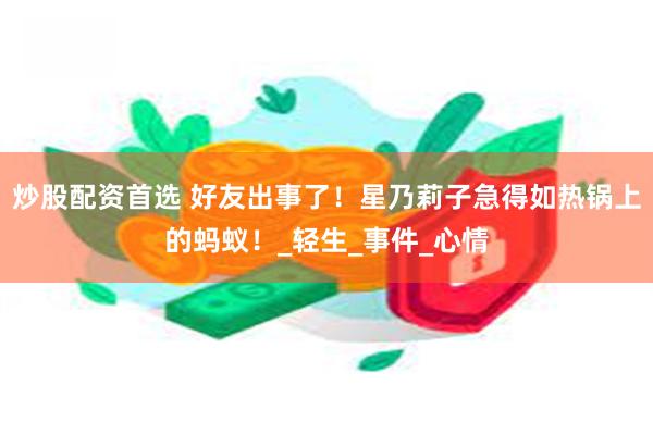 炒股配资首选 好友出事了！星乃莉子急得如热锅上的蚂蚁！_轻生_事件_心情